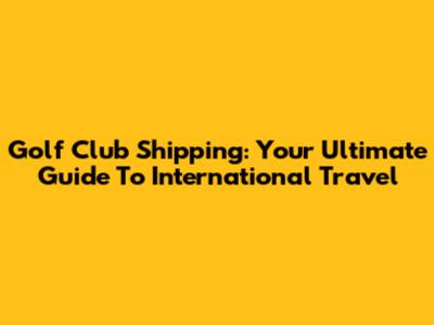 Golf Club Shipping: Your Ultimate Guide To International Travel
