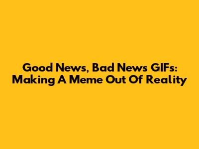 Good News, Bad News GIFs: Making A Meme Out Of Reality