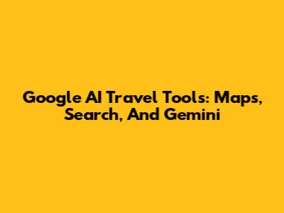 Google AI Travel Tools: Maps, Search, And Gemini