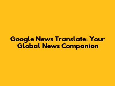 Google News Translate: Your Global News Companion