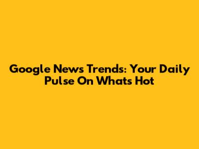 Google News Trends: Your Daily Pulse On What's Hot