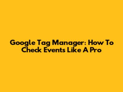 Google Tag Manager: How To Check Events Like A Pro