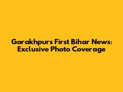 Gorakhpur's First Bihar News: Exclusive Photo Coverage