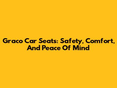 Graco Car Seats: Safety, Comfort, And Peace Of Mind