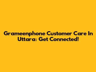 Grameenphone Customer Care In Uttara: Get Connected!