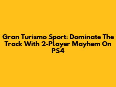 Gran Turismo Sport: Dominate The Track With 2-Player Mayhem On PS4