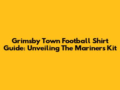Grimsby Town Football Shirt Guide: Unveiling The Mariners' Kit
