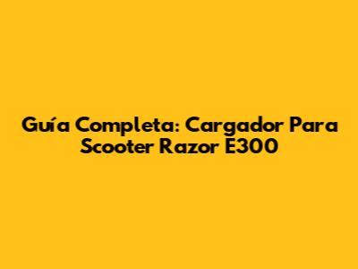 Guía Completa: Cargador Para Scooter Razor E300