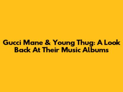 Gucci Mane & Young Thug: A Look Back At Their Music Albums