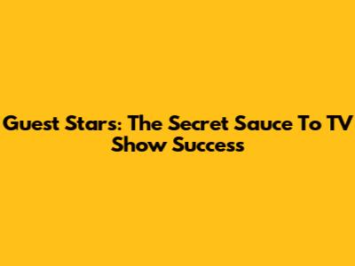 Guest Stars: The Secret Sauce To TV Show Success