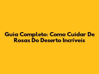 Guia Completo: Como Cuidar De Rosas Do Deserto Incríveis