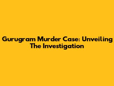 Gurugram Murder Case: Unveiling The Investigation