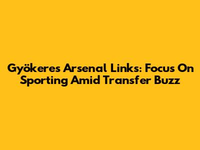 Gyökeres' Arsenal Links: "Focus On Sporting" Amid Transfer Buzz