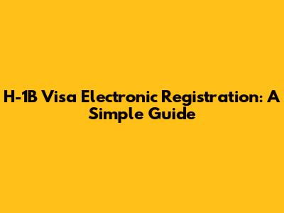 H-1B Visa Electronic Registration: A Simple Guide