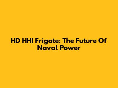 HD HHI Frigate: The Future Of Naval Power