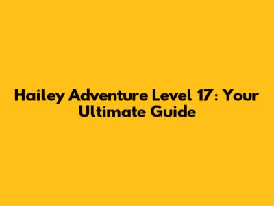 Hailey Adventure Level 17: Your Ultimate Guide