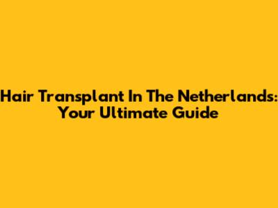Hair Transplant In The Netherlands: Your Ultimate Guide