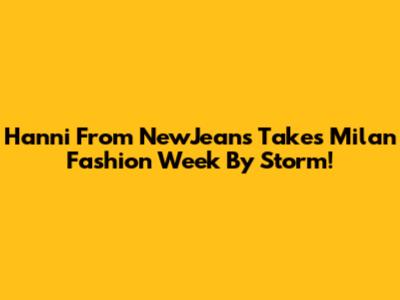 Hanni From NewJeans Takes Milan Fashion Week By Storm!