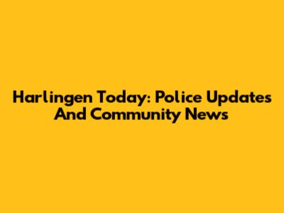 Harlingen Today: Police Updates And Community News