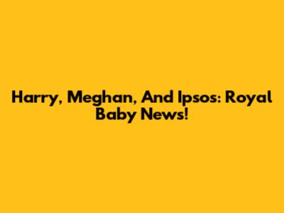 Harry, Meghan, And Ipsos: Royal Baby News!