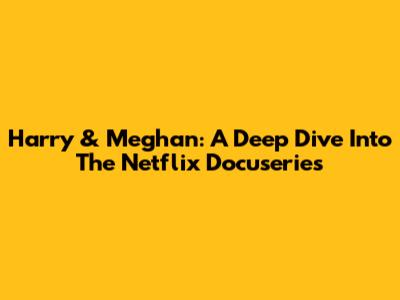 Harry & Meghan: A Deep Dive Into The Netflix Docuseries