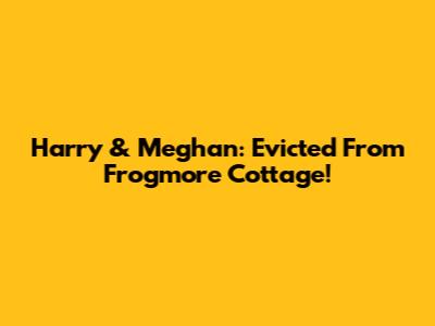 Harry & Meghan: Evicted From Frogmore Cottage!