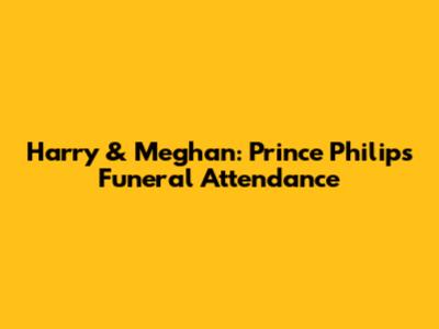 Harry & Meghan: Prince Philip's Funeral Attendance