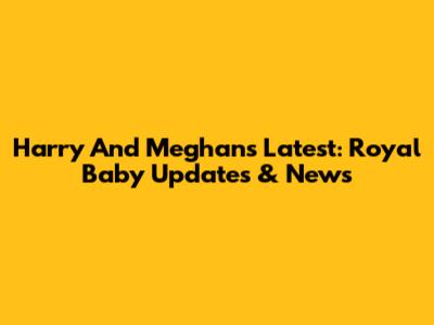 Harry And Meghan's Latest: Royal Baby Updates & News