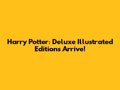 Harry Potter: Deluxe Illustrated Editions Arrive!