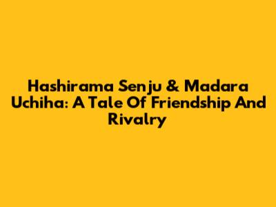 Hashirama Senju & Madara Uchiha: A Tale Of Friendship And Rivalry