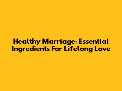 Healthy Marriage: Essential Ingredients For Lifelong Love