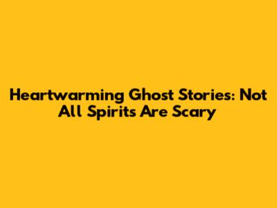 Heartwarming Ghost Stories: Not All Spirits Are Scary