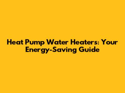 Heat Pump Water Heaters: Your Energy-Saving Guide