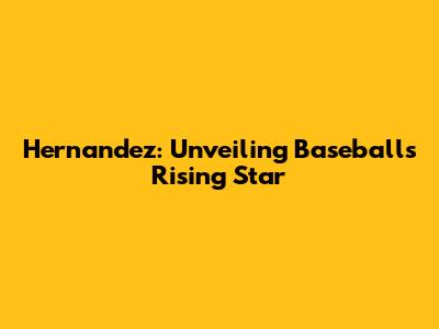 Hernandez: Unveiling Baseball's Rising Star