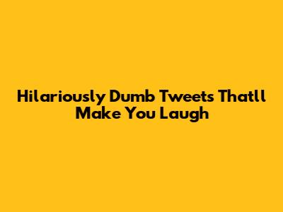Hilariously Dumb Tweets That'll Make You Laugh