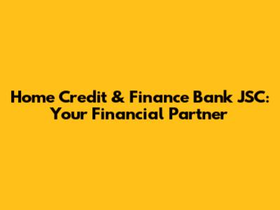 Home Credit & Finance Bank JSC: Your Financial Partner