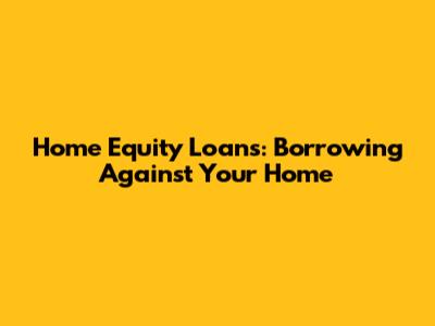 Home Equity Loans: Borrowing Against Your Home
