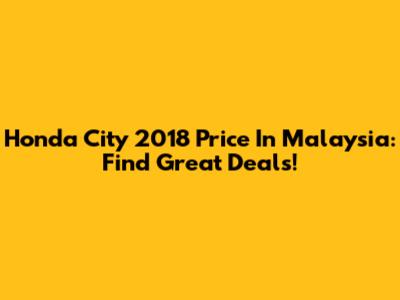 Honda City 2018 Price In Malaysia: Find Great Deals!