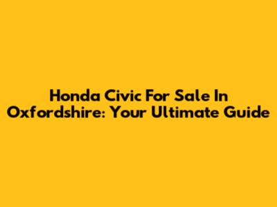 Honda Civic For Sale In Oxfordshire: Your Ultimate Guide
