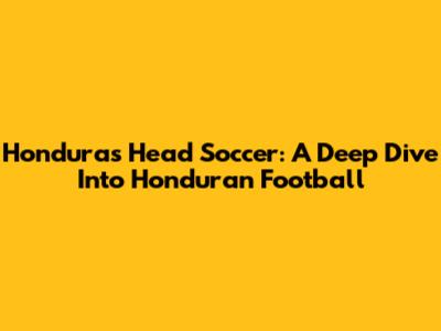 Honduras Head Soccer: A Deep Dive Into Honduran Football