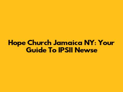 Hope Church Jamaica NY: Your Guide To IPSII Newse