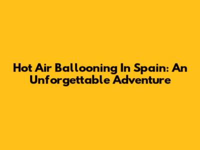 Hot Air Ballooning In Spain: An Unforgettable Adventure