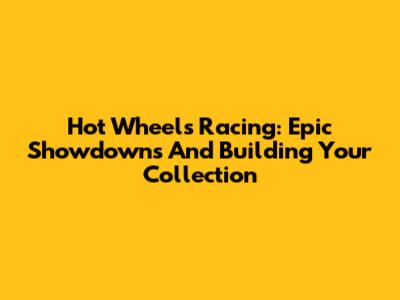 Hot Wheels Racing: Epic Showdowns And Building Your Collection