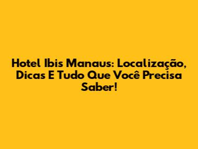 Hotel Ibis Manaus: Localização, Dicas E Tudo Que Você Precisa Saber!