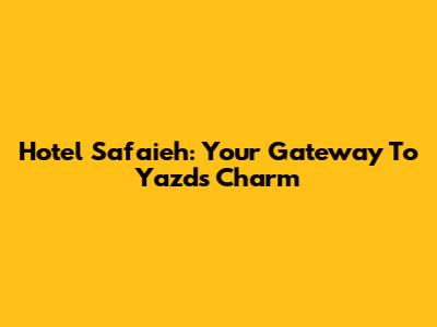 Hotel Safaieh: Your Gateway To Yazd's Charm