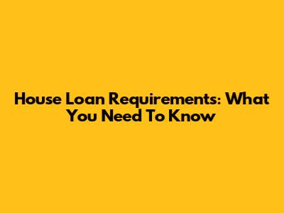 House Loan Requirements: What You Need To Know