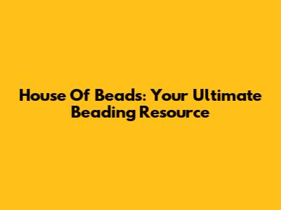 House Of Beads: Your Ultimate Beading Resource
