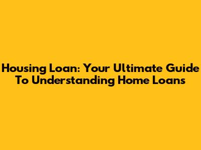 Housing Loan: Your Ultimate Guide To Understanding Home Loans