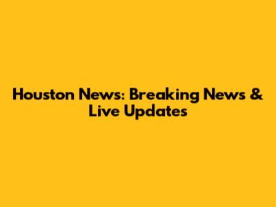 Houston News: Breaking News & Live Updates
