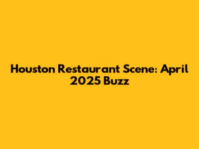 Houston Restaurant Scene: April 2025 Buzz